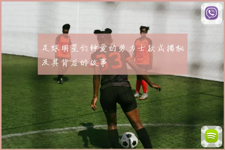 足球明星们钟爱的劳力士款式揭秘及其背后的故事