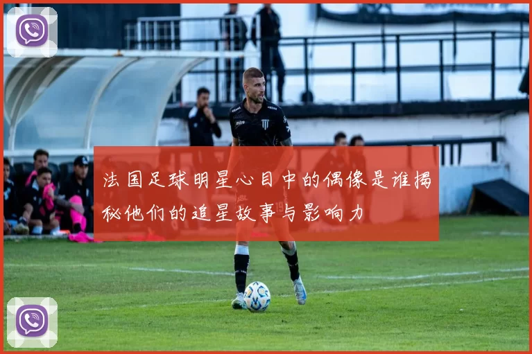 法国足球明星心目中的偶像是谁揭秘他们的追星故事与影响力
