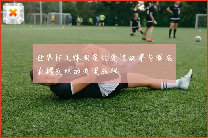 世界杯足球明星的爱情故事与赛场荣耀交织的浪漫旅程