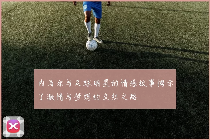 内马尔与足球明星的情感故事揭示了激情与梦想的交织之路