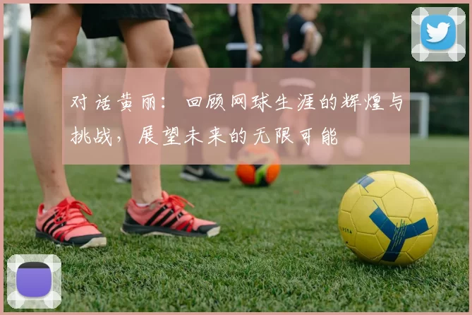 对话黄丽：回顾网球生涯的辉煌与挑战，展望未来的无限可能
