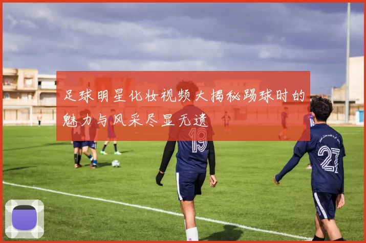 足球明星化妆视频大揭秘踢球时的魅力与风采尽显无遗