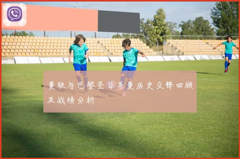 曼联与巴黎圣日耳曼历史交锋回顾及战绩分析