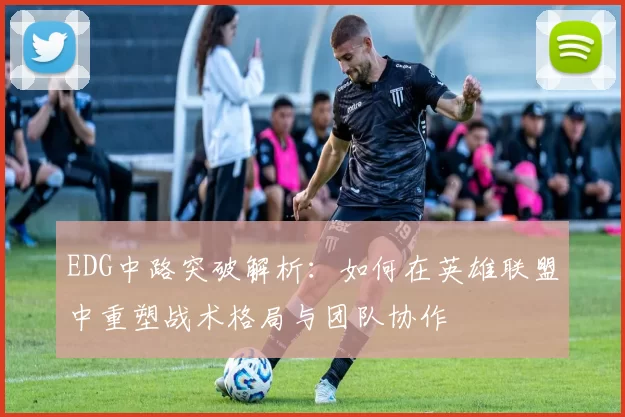 EDG中路突破解析：如何在英雄联盟中重塑战术格局与团队协作