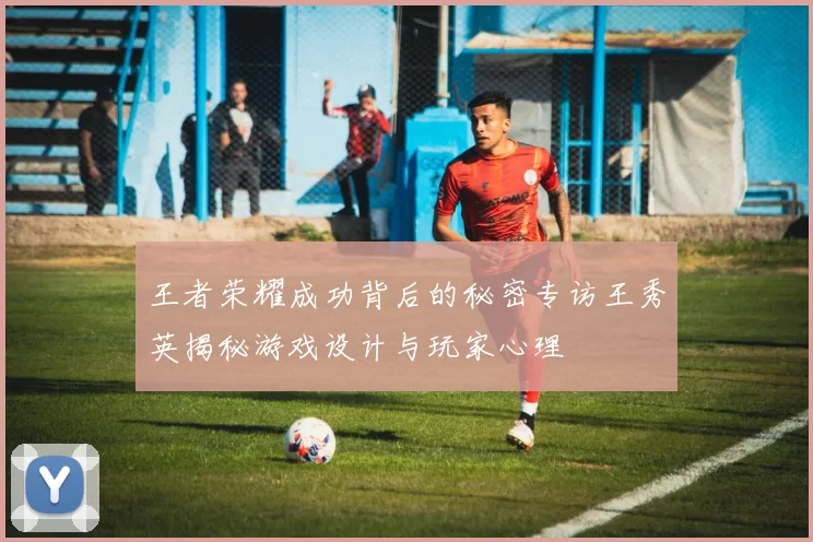 王者荣耀成功背后的秘密专访王秀英揭秘游戏设计与玩家心理
