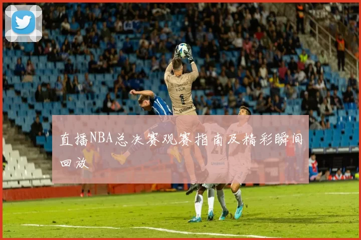 直播NBA总决赛观赛指南及精彩瞬间回放