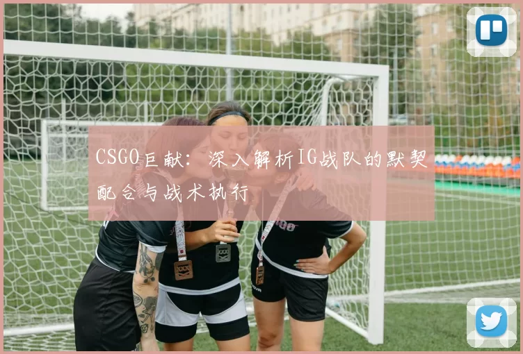 CSGO巨献：深入解析IG战队的默契配合与战术执行
