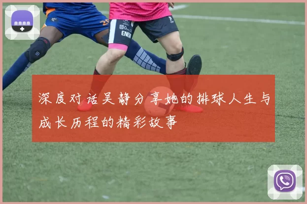 深度对话吴静分享她的排球人生与成长历程的精彩故事