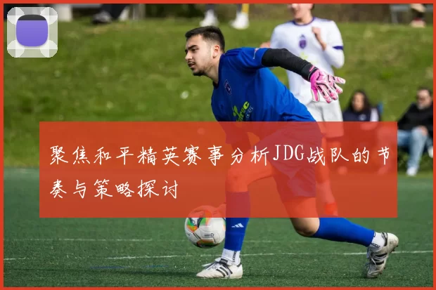 聚焦和平精英赛事分析JDG战队的节奏与策略探讨