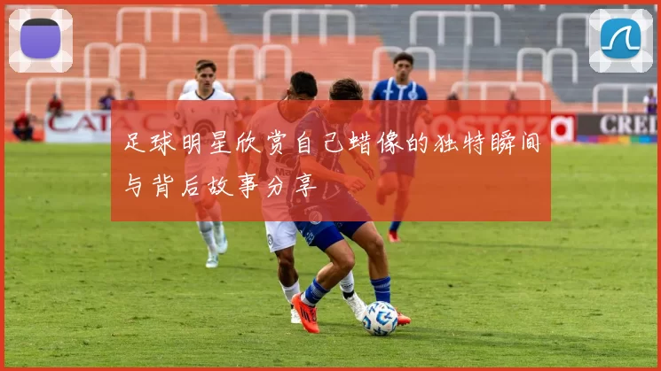 足球明星欣赏自己蜡像的独特瞬间与背后故事分享