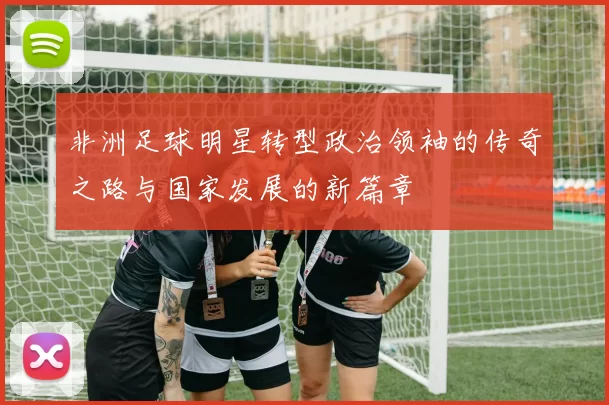 非洲足球明星转型政治领袖的传奇之路与国家发展的新篇章