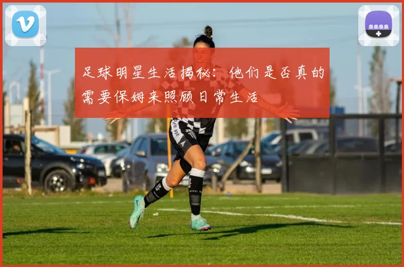 足球明星生活揭秘：他们是否真的需要保姆来照顾日常生活