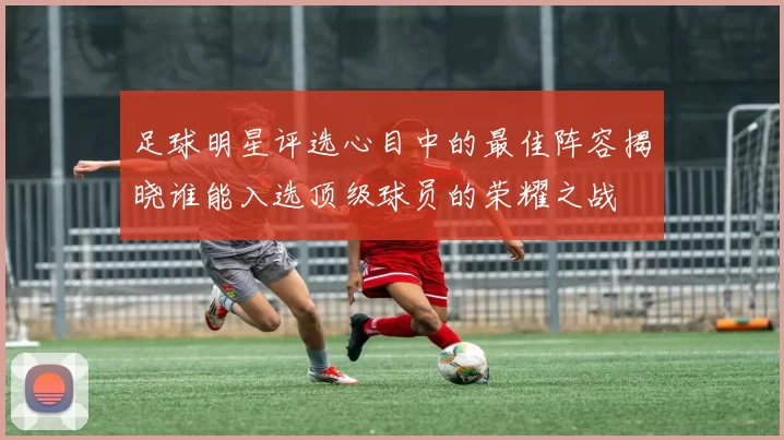 足球明星评选心目中的最佳阵容揭晓谁能入选顶级球员的荣耀之战