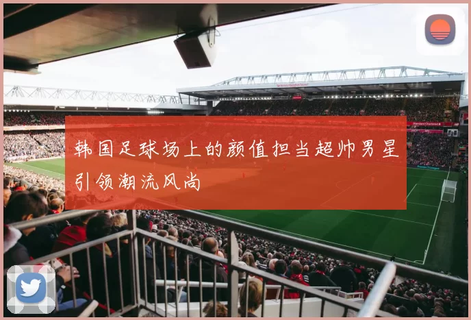 韩国足球场上的颜值担当超帅男星引领潮流风尚