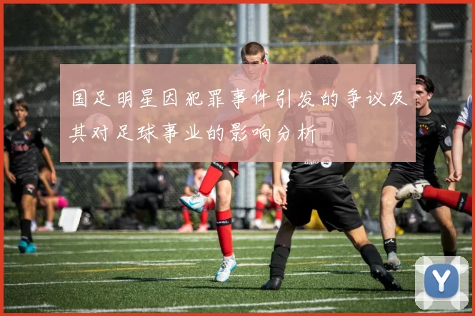 国足明星因犯罪事件引发的争议及其对足球事业的影响分析