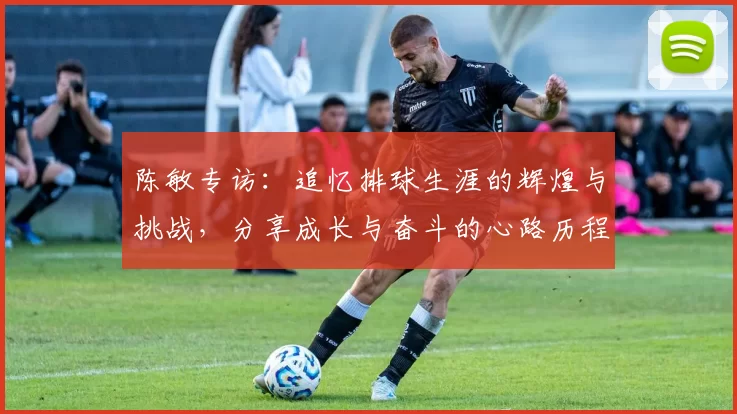 陈敏专访：追忆排球生涯的辉煌与挑战，分享成长与奋斗的心路历程