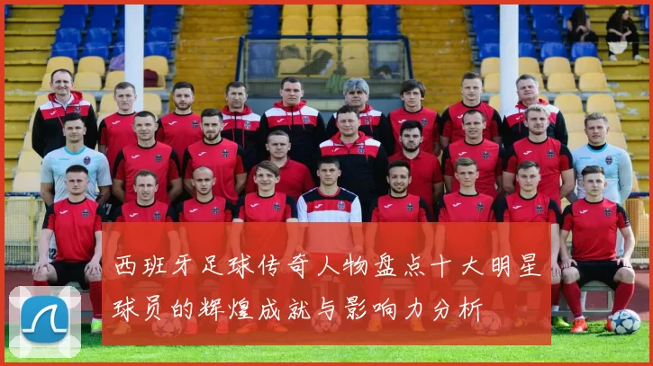 西班牙足球传奇人物盘点十大明星球员的辉煌成就与影响力分析