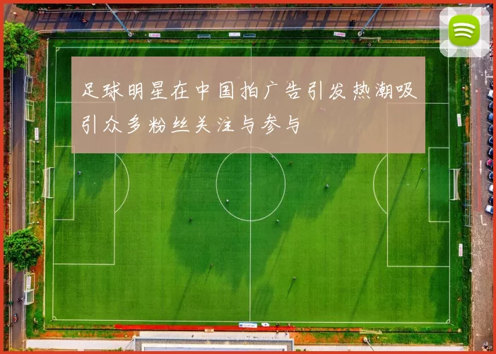 足球明星在中国拍广告引发热潮吸引众多粉丝关注与参与