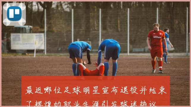 最近哪位足球明星宣布退役并结束了辉煌的职业生涯引发球迷热议