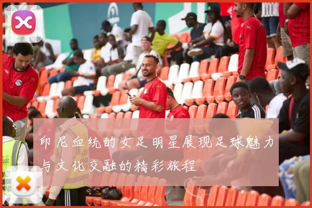 印尼血统的女足明星展现足球魅力与文化交融的精彩旅程