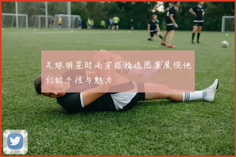 足球明星时尚穿搭精选图集展现他们的个性与魅力