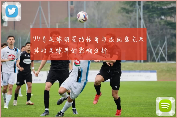 99号足球明星的传奇与成就盘点及其对足球界的影响分析