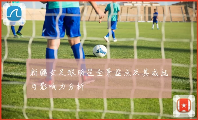新疆女足球明星全景盘点及其成就与影响力分析