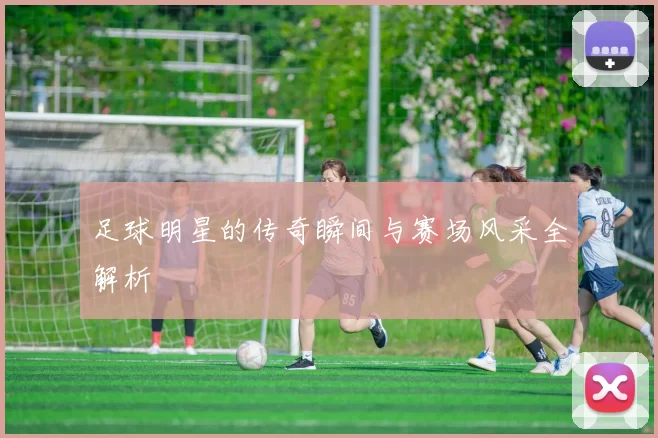 足球明星的传奇瞬间与赛场风采全解析