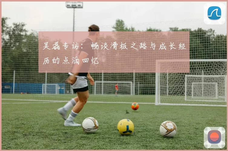 吴磊专访：畅谈滑板之路与成长经历的点滴回忆