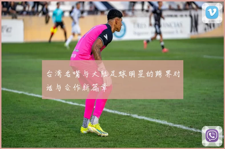 台湾名嘴与大陆足球明星的跨界对话与合作新篇章