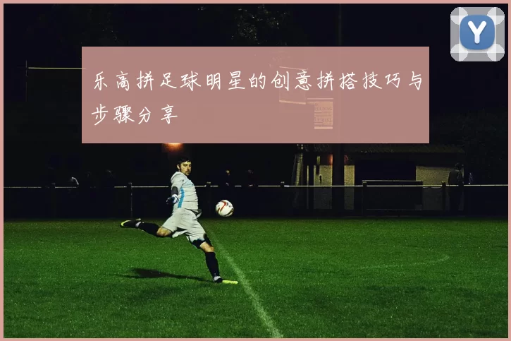 乐高拼足球明星的创意拼搭技巧与步骤分享