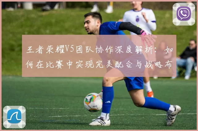 王者荣耀V5团队协作深度解析：如何在比赛中实现完美配合与战略布局