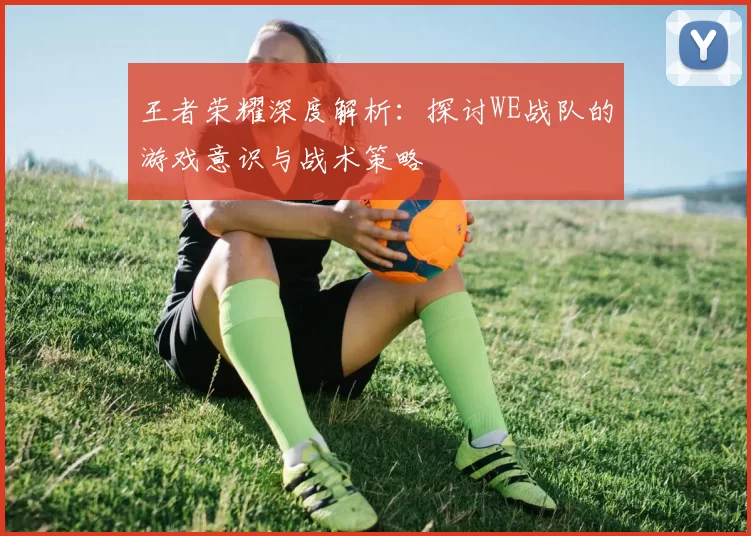王者荣耀深度解析：探讨WE战队的游戏意识与战术策略