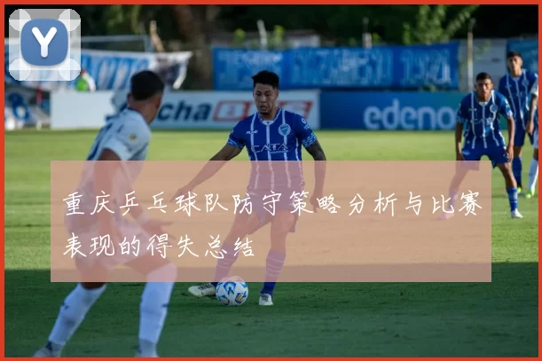 重庆乒乓球队防守策略分析与比赛表现的得失总结