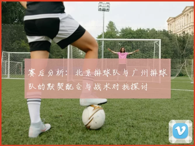 赛后分析：北京排球队与广州排球队的默契配合与战术对抗探讨