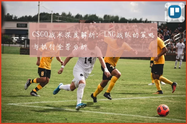CSGO战术深度解析：LNG战队的策略与执行全景分析