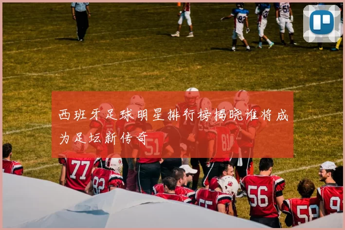 西班牙足球明星排行榜揭晓谁将成为足坛新传奇
