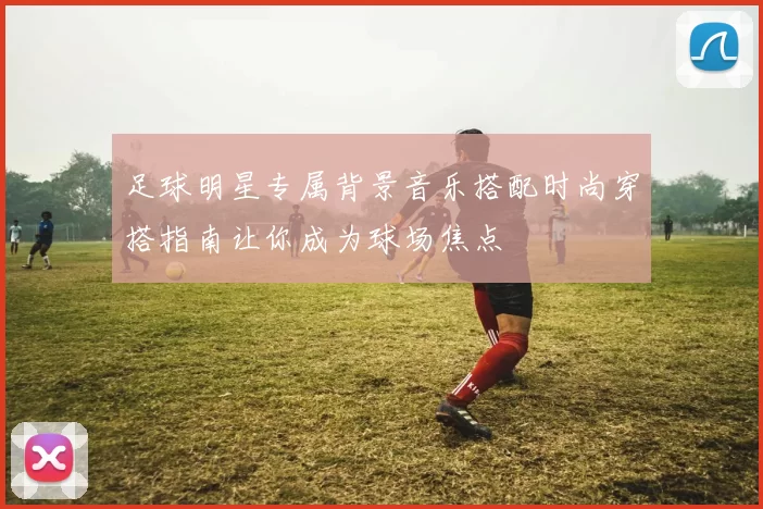 足球明星专属背景音乐搭配时尚穿搭指南让你成为球场焦点