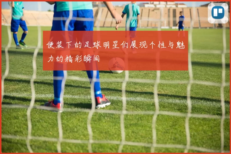 便装下的足球明星们展现个性与魅力的精彩瞬间