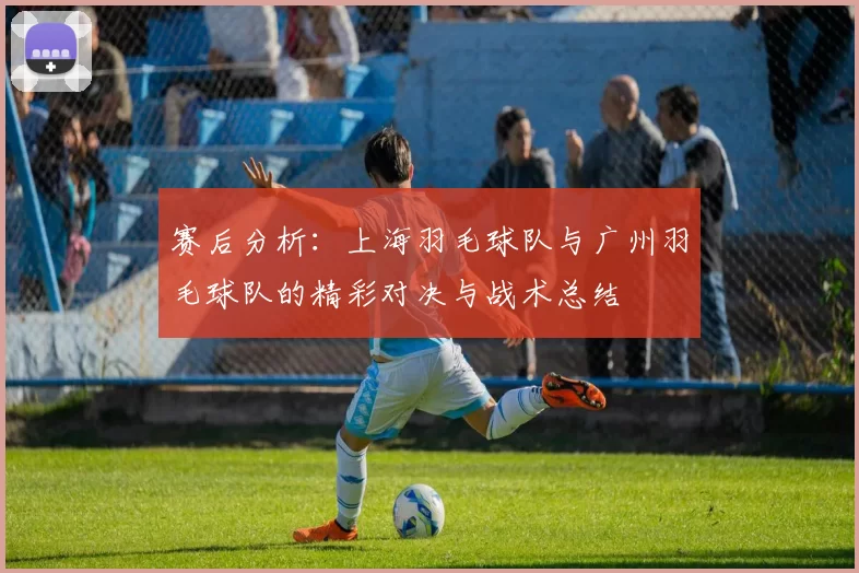 赛后分析：上海羽毛球队与广州羽毛球队的精彩对决与战术总结