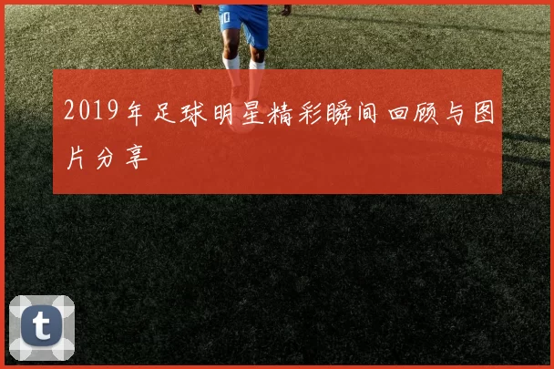 2019年足球明星精彩瞬间回顾与图片分享