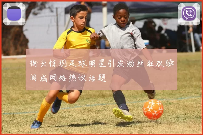 街头惊现足球明星引发粉丝狂欢瞬间成网络热议话题
