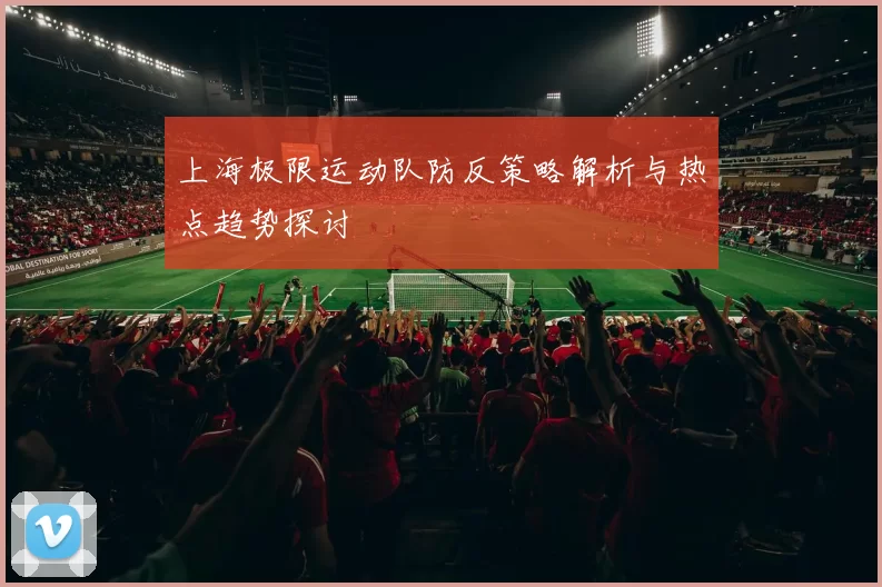 上海极限运动队防反策略解析与热点趋势探讨