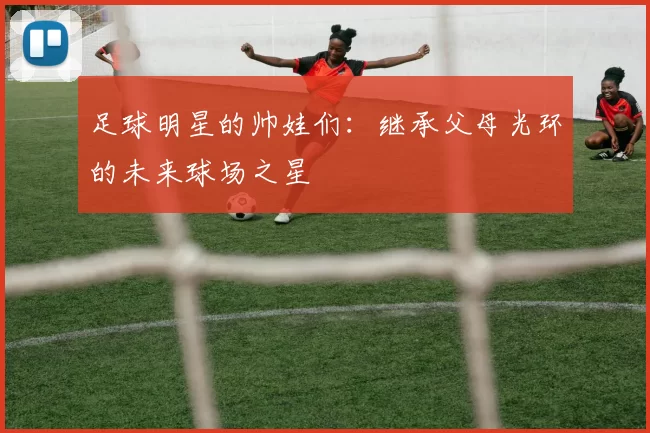 足球明星的帅娃们：继承父母光环的未来球场之星