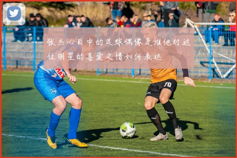 张杰心目中的足球偶像是谁他对这位明星的喜爱之情如何表达