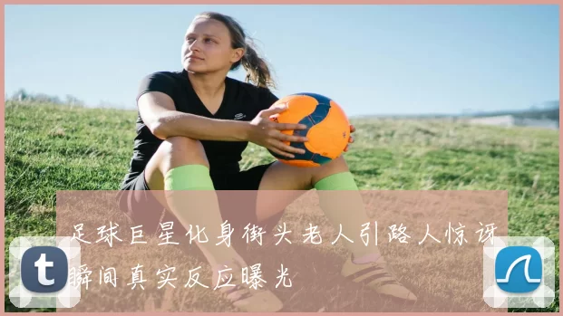 足球巨星化身街头老人引路人惊讶瞬间真实反应曝光