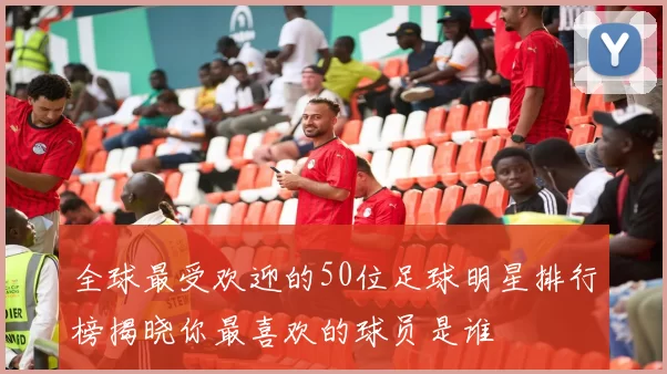 全球最受欢迎的50位足球明星排行榜揭晓你最喜欢的球员是谁