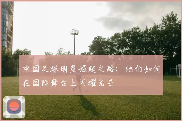 中国足球明星崛起之路：他们如何在国际舞台上闪耀光芒