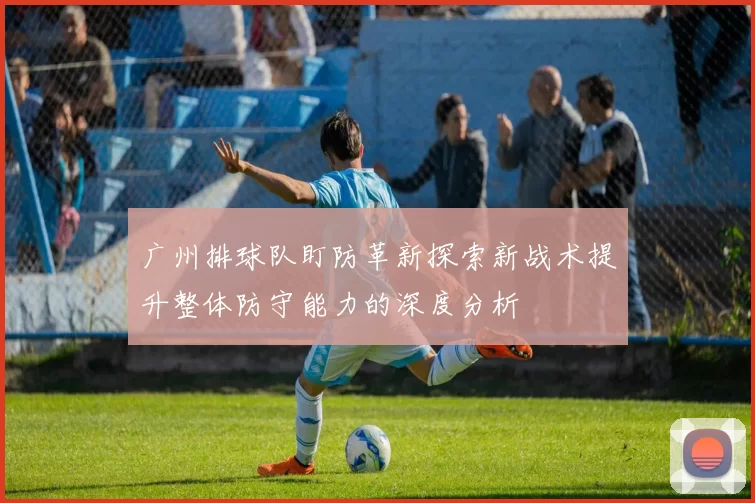 广州排球队盯防革新探索新战术提升整体防守能力的深度分析