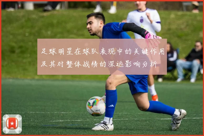 足球明星在球队表现中的关键作用及其对整体战绩的深远影响分析